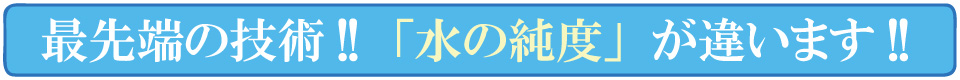 最先端の技術！水の純度が違います！